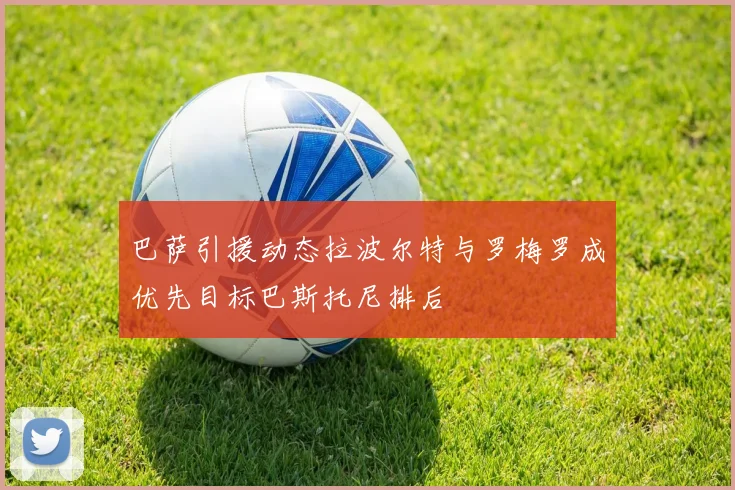 巴萨引援动态拉波尔特与罗梅罗成优先目标巴斯托尼排后