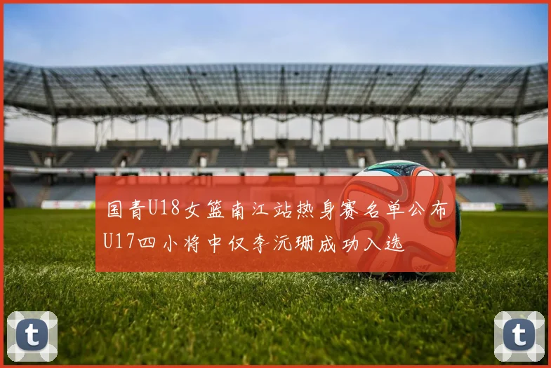 国青U18女篮南江站热身赛名单公布U17四小将中仅李沅珊成功入选